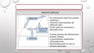 En conclusión tanto los puntos
máximos,
mínimos como puntos de
inflexión dan
Como valor en la primera
derivada cero.
A estos puntos las llamaremos
puntos críticos
y necesitamos analizarlos
utilizando otra
herramienta que no sea la
primera derivada.
Máximos
Puntos de
inflexión
Mínimos
PUNTOS CRÍTICOS
 