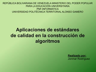 REPÚBLICA BOLIVARIANA DE VENEZUELA MINISTERIO DEL PODER POPULAR
PARA LA EDUCACIÓN UNIVERSITARIA
PNF-INFORMATICA
UNIVERSIDAD POLITÉCNICA TERRITORIAL ALONSO GAMERO
Aplicaciones de estándares
de calidad en la construcción de
algoritmos
Realizado por:
Jonmar Rodríguez
 