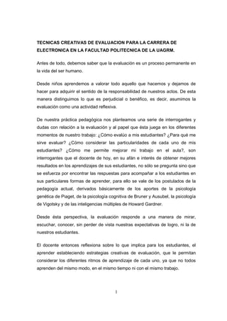 TECNICAS CREATIVAS DE EVALUACION PARA LA CARRERA DE
ELECTRONICA EN LA FACULTAD POLITECNICA DE LA UAGRM.

Antes de todo, debemos saber que la evaluación es un proceso permanente en
la vida del ser humano.

Desde niños aprendemos a valorar todo aquello que hacemos y dejamos de
hacer para adquirir el sentido de la responsabilidad de nuestros actos. De esta
manera distinguimos lo que es perjudicial o benéfico, es decir, asumimos la
evaluación como una actividad reflexiva.

De nuestra práctica pedagógica nos planteamos una serie de interrogantes y
dudas con relación a la evaluación y al papel que ésta juega en los diferentes
momentos de nuestro trabajo: ¿Cómo evalúo a mis estudiantes? ¿Para qué me
sirve evaluar? ¿Cómo considerar las particularidades de cada uno de mis
estudiantes? ¿Cómo me permite mejorar mi trabajo en el aula?, son
interrogantes que el docente de hoy, en su afán e interés de obtener mejores
resultados en los aprendizajes de sus estudiantes, no sólo se pregunta sino que
se esfuerza por encontrar las respuestas para acompañar a los estudiantes en
sus particulares formas de aprender, para ello se vale de los postulados de la
pedagogía actual, derivados básicamente de los aportes de la psicología
genética de Piaget, de la psicología cognitiva de Bruner y Ausubel, la psicología
de Vigotsky y de las inteligencias múltiples de Howard Gardner.

Desde ésta perspectiva, la evaluación responde a una manera de mirar,
escuchar, conocer, sin perder de vista nuestras expectativas de logro, ni la de
nuestros estudiantes.

El docente entonces reflexiona sobre lo que implica para los estudiantes, el
aprender estableciendo estrategias creativas de evaluación, que le permitan
considerar los diferentes ritmos de aprendizaje de cada uno, ya que no todos
aprenden del mismo modo, en el mismo tiempo ni con el mismo trabajo.




                                       1
 