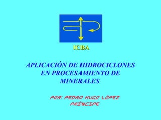 APLICACIÓN DE HIDROCICLONES
EN PROCESAMIENTO DE
MINERALES
ICBAICBA
Por: Pedro Hugo López
Príncipe
 