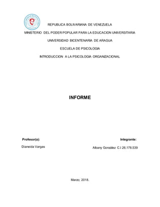 REPUBLICA BOLIVARIANA DE VENEZUELA
MINISTERIO DEL PODER POPULAR PARA LA EDUCACION UNIVERSITARIA
UNIVERSIDAD BICENTENARIA DE ARAGUA
ESCUELA DE PSICOLOGIA
INTRODUCCION A LA PSICOLOGIA ORGANIZACIONAL
INFORME
Profesor(a): Integrante:
Albany González C.I 26.178.539
Marzo; 2018.
Dianeida Vargas
 
