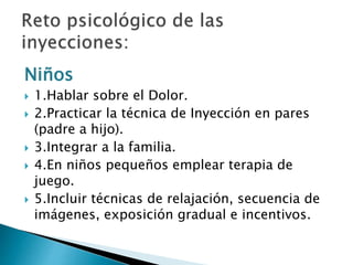 Niños
 1.Hablar sobre el Dolor.
 2.Practicar la técnica de Inyección en pares
(padre a hijo).
 3.Integrar a la familia.
 4.En niños pequeños emplear terapia de
juego.
 5.Incluir técnicas de relajación, secuencia de
imágenes, exposición gradual e incentivos.
 
