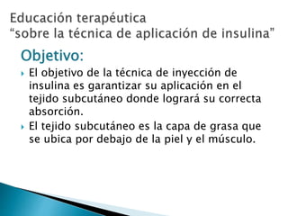 Objetivo:
 El objetivo de la técnica de inyección de
insulina es garantizar su aplicación en el
tejido subcutáneo donde logrará su correcta
absorción.
 El tejido subcutáneo es la capa de grasa que
se ubica por debajo de la piel y el músculo.
 