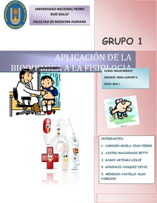 GRUPO 1
APLICACIÓN DE LA
BIOQUIMICA A LA FISIOLOGIA
INTEGRANTES:
1. CARRIÓN ARCELA JEAN PIERRE
2. CASTRO MALDONADO BETTY
3. GASCO ARTEAGA LESLIE
4. GONZALES VASQUEZ DEYSI.
5. MENDOZA CASTILLO ALDO
FABRIZIO
6. MORENO VASQUEZ LUIGUI.
CURSO: INGLESMÉDICO
DOCENTE: ROSA LLONTOP V.
CICLO: 2011-I
UNIVERSIDAD NACIONAL PEDRO
RUIZ GALLO
FACULTAD DE MEDICINA HUMANA
 