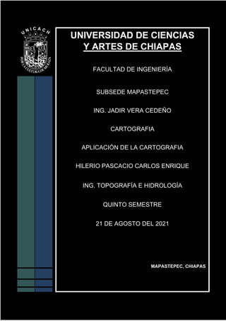 UNIVERSIDAD DE CIENCIAS
Y ARTES DE CHIAPAS
FACULTAD DE INGENIERÍA
SUBSEDE MAPASTEPEC
ING. JADIR VERA CEDEÑO
CARTOGRAFIA
APLICACIÓN DE LA CARTOGRAFIA
HILERIO PASCACIO CARLOS ENRIQUE
ING. TOPOGRAFÍA E HIDROLOGÍA
QUINTO SEMESTRE
21 DE AGOSTO DEL 2021
MAPASTEPEC, CHIAPAS
 