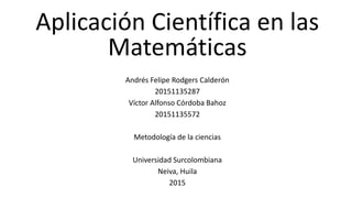 Aplicación Científica en las
Matemáticas
Andrés Felipe Rodgers Calderón
20151135287
Víctor Alfonso Córdoba Bahoz
20151135572
Metodología de la ciencias
Universidad Surcolombiana
Neiva, Huila
2015
 
