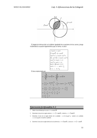 MOISES VILLENA MUÑOZ                                                     Cap. 4 Aplicaciones de la Integral




                     El ángulo de intersección se la obtiene igualando las ecuaciones de las curvas y luego
                   resolviendo la ecuación trigonométrica que se forma, es decir:

                                                                     3 sen θ = 1 + cos θ

                                                                 (       3 sen θ         )2 = (1 + cos θ )2
                                                                 3 sen 2 θ = 1 + 2 cos θ + cos 2 θ
                                                                     (                     )
                                                                 3 1 − cos 2 θ = 1 + 2 cos θ + cos 2 θ
                                                                             2
                                                                 4 cos θ + 2 cos θ − 2 = 0
                                                                 2 cos 2 θ + cos θ − 1 = 0
                                                                 (cos θ + 1)(2 cos θ − 1) = 0
                                                                 cos θ = − 1 ∨ cos θ = 1
                                                                                                                2
                                                                 θ=π                 ∨      θ=π
                                                                                                      3
                        El área estaría dada por:
                                                     π
                                                         3                                  π



                                                     ∫[                  ]
                                                                                           ∫       [1 + cos θ ]2 d θ
                                                 1                       2 1
                                              A=             3 sen θ d θ +
                                                 2                         2
                                                      0                                    π
                                                                                               3
                                                                                 π                                                  π
                                                3⎛1   sen 2 θ ⎞ 3 1 ⎡             1    sen 2 θ ⎤
                                              A= ⎜ θ−         ⎟  + ⎢ θ + 2 sen θ + θ +
                                                2⎝2      4 ⎠0     2⎣              2       4 ⎥π ⎦
                                                                                                                                         3

                                                3⎛π    3 ⎞ 1 ⎛⎛ 3 ⎞ ⎛ π
                                                         ⎟ + ⎜⎜ π⎟ − ⎜ +                                         3     ⎞⎞
                                                                                                                       ⎟⎟
                                              A= ⎜ −                                                         3+
                                                2⎜6
                                                  ⎝   8 ⎟ 2 ⎜⎝ 2 ⎠ ⎜ 2
                                                         ⎠           ⎝                                          8      ⎟⎟
                                                                                                                       ⎠⎠
                                                             ⎝
                                                π   3       π π    9
                                              A= −    3 +3 − −         3
                                                4 16        4 4 16
                                                  π 3
                                              A=3 −    3
                                                  4 4




                   Ejercicios propuestos 4.2
                   1.    Hallar el área limitada por la curva   r = a cos 3θ                   .

                   2.    Determinar el área de la región exterior a          r = 2 + sen θ , e interior a r = 5 sen θ
                   3.    Determine el área de la región interior de la cardioide                            r = 3 + 3 cosθ y exterior a la cardioide
                         r = 3+ 3senθ en el primer cuadrante

                   4.    Determine el área de la región dentro de la circunferencia                       r = 3senθ         y fuera de       r = 2 − senθ   .



                                                                                                                                                        77
 