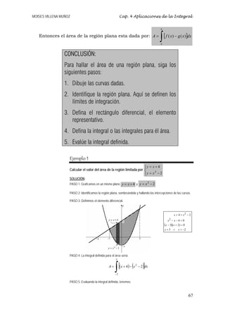 MOISES VILLENA MUÑOZ                                         Cap. 4 Aplicaciones de la Integral


                                                                                            b

   Entonces el área de la región plana esta dada por: A =
                                                                                            ∫ [ f ( x) − g ( x)]dx
                                                                                            a



                CONCLUSIÓN:
                Para hallar el área de una región plana, siga los
                siguientes pasos:
                1. Dibuje las curvas dadas.
                2. Identifique la región plana. Aquí se definen los
                   límites de integración.
                3. Defina el rectángulo diferencial, el elemento
                   representativo.
                4. Defina la integral o las integrales para él área.
                5. Evalúe la integral definida.

                   Ejemplo 1
                                                                        ⎧y = x + 4
                                                                        ⎪
                   Calcular el valor del área de la región limitada por ⎨
                                                                        ⎪y = x2 − 2
                                                                        ⎩
                   SOLUCIÓN:
                   PASO 1: Graficamos en un mismo plano y = x + 4 y y = x − 2
                                                                                        2


                   PASO 2: Identificamos la región plana, sombreándola y hallando las intercepciones de las curvas.

                   PASO 3: Definimos el elemento diferencial.



                                                                                                        x + 4 = x2 − 2
                                                                                                   x2 − x − 6 = 0
                                                                                                (x − 3)( x + 2) = 0
                                                                                                x=3 ∨       x = −2




                   PASO 4: La integral definida para el área sería:
                                                        3

                                                  A=
                                                        ∫
                                                        −2
                                                             [(x + 4) − (x   2
                                                                                   )]
                                                                                 − 2 dx



                   PASO 5: Evaluando la integral definida, tenemos:



                                                                                                                      67
 