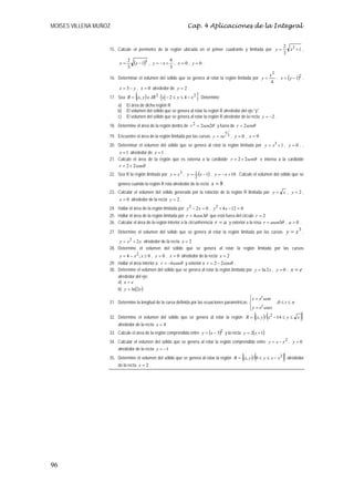MOISES VILLENA MUÑOZ                                             Cap. 4 Aplicaciones de la Integral


                                                                                                                          2 3
                   15. Calcule el perímetro de la región ubicada en el primer cuadrante y limitada por y =                  x +1 ,
                                                                                                                          3

                        y=
                             2
                                 (x − 1)3 ,   y = −x +
                                                         8
                                                           , x =0, y =0 .
                             3                           3
                                                                                                                  x2
                   16. Determinar el volumen del sólido que se genera al rotar la región limitada por y =            , x = ( y − 1)2 ,
                                                                                                                   4
                        x = 3 − y , x = 0 alrededor de y = 2 .
                                  {                                   }
                   17. Sea R = (x, y ) ∈ IR 2 / x − 2 ≤ y ≤ 4 − x 2 . Determine:
                       a)    El área de dicha región R
                       b)    El volumen del sólido que se genera al rotar la región R alrededor del eje "y"
                       c)    El volumen del sólido que se genera al rotar la región R alrededor de la recta y = −2 .
                   18. Determine el área de la región dentro de r 2 = 2sen2θ y fuera de r = 2senθ
                                                                                       x
                   19. Encuentre el área de la región limitada por las curvas y = xe 3 , y = 0 , x = 9 .
                   20. Determinar el volumen del sólido que se genera al rotar la región limitada por y = x3 + 1 , y = 0 , ,
                       x = 1 alrededor de x = 1 .
                   21. Calcule el área de la región que es externa a la cardioide r = 2 + 2senθ e interna a la cardioide
                       r = 2 + 2 cosθ .
                   22. Sea R la región limitada por y = x 3 , y = 1 (x − 1) , y = − x + 10 . Calcule el volumen del sólido que se
                                                                     2
                       genera cuando la región R rota alrededor de la recta    x=8.
                   23. Calcular el volumen del sólido generado por la rotación de la región R limitada por y = x , y = 2 ,
                        x = 0 alrededor de la recta y = 2 .
                   24. Hallar el área de la región limitada por y 2 − 2 x = 0 , y 2 + 4 x − 12 = 0
                   25. Hallar el área de la región limitada por r = 4 cos 3θ que está fuera del circulo r = 2
                   26. Calcular el área de la región interior a la circunferencia r = a y exterior a la rosa r = asen3θ , a > 0 .

                   27. Determine el volumen del sólido que se genera al rotar la región limitada por las curvas y = x ,
                                                                                                                               3

                        y = x 2 + 2 x alrededor de la recta x = 2
                   28. Determine el volumen del sólido que se genera al rotar la región limitada por las curvas
                        y = 4 − x 2 ; x ≥ 0 , y = 0 , x = 0 alrededor de la recta x = 2
                   29. Hallar el área interior a r = −6 cosθ y exterior a r = 2 − 2 cosθ .
                   30. Determine el volumen del sólido que se genera al rotar la región limitada por y = ln 2 x , y = 0 ,     x=e
                       alrededor del eje:
                       a) x = e
                       b) y = ln (2e )
                                                                                                  ⎧ x = et sent
                                                                                                  ⎪
                   31. Determine la longitud de la curva definida por las ecuaciones paramétricas ⎨              ,0 ≤ t ≤ π
                                                                                                  ⎪ y = et cos t
                                                                                                  ⎩
                                                                                                      {       (
                   32. Determine el volumen del sólido que se genera al rotar la región R = (x, y ) / x 2 − 14 ≤ y ≤ x              )}
                       alrededor de la recta x = 4
                   33. Calcule el área de la región comprendida entre y = (x − 3)2 y la recta y = 2(x + 1)
                   34. Calcular el volumen del sólido que se genera al rotar la región comprendida entre y = x − x 2 , y = 0
                       alrededor de la recta y = −1
                                                                                                 {     (
                   35. Determine el volumen del sólido que se genera al rotar la región R = (x, y ) / 0 ≤ y ≤ x − x 2    )} alrededor
                       de la recta x = 2 .




96
 