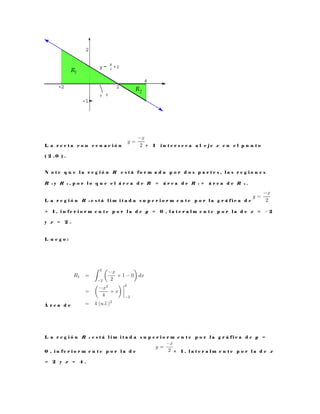 L a r e c t a c o n e c u a c i ó n + 1 i n t e r s e c a a l e j e x e n e l p u n t o
( 2 , 0 ) .
N o t e q u e l a r e g i ó n R e s t á f o r m a d a p o r d o s p a r t e s , l a s r e g i o n e s
R 1 y R 2 , p o r l o q u e e l á r e a d e R = á r e a d e R 1 + á r e a d e R 2 .
L a r e g i ó n R 1 e s t á l i m i t a d a s u p e r i o r m e n t e p o r l a g r á f i c a d e
+ 1 , i n f e r i o r m e n t e p o r l a d e y = 0 , l a t e r a l m e n t e p o r l a d e x = − 2
y x = 2 .
L u e g o :
Á r e a d e
L a r e g i ó n R 2 e s t á l i m i t a d a s u p e r i o r m e n t e p o r l a g r á f i c a d e y =
0 , i n f e r i o r m e n t e p o r l a d e + 1 , l a t e r a l m e n t e p o r l a d e x
= 2 y x = 4 .
 