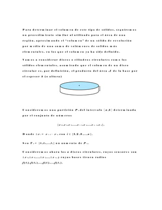 P a r a d e t e r m i n a r e l v o l u m e n d e e s t e t i p o d e s ó l i d o s , s e g u i r e m o s
u n p r o c e d i m i e n t o s i m i l a r a l u t i l i z a d o p a r a e l á r e a d e u n a
r e g i ó n , a p r o x i m a n d o e l “ v o l u m e n ” d e u n s ó l i d o d e r e v o l u c i ó n
p o r m e d i o d e u n a s u m a d e v o l ú m e n e s d e s o l i d o s m á s
e l e m e n t a l e s , e n l o s q u e e l v o l u m e n y a h a s i d o d e f i n i d o .
V a m o s a c o n s i d e r a r d i s c o s o c i l i n d r o s c i r c u l a r e s c o m o l o s
s ó l i d o s e l e m e n t a l e s , a s u m i e n d o q u e e l v o l u m e n d e u n d i s c o
c i r c u l a r e s , p o r d e f i n i c i ó n , e l p r o d u c t o d e l á r e a A d e l a b a s e p o r
e l e s p e s o r h ( o a l t u r a )
C o n s i d e r e m o s u n a p a r t i c i ó n P n d e l i n t e r v a l o [ a , b ] d e t e r m i n a d a
p o r e l c o n j u n t o d e n ú m e r o s
{ x 0 , x 1 , x 2 , . . . , x i − 1 , x i , . . . , x n − 1 , x n } ,
D o n d e ∆ x i = x i − 1 − x i , c o n i ∈ { 1 , 2 , 3 , . . . , n } .
S e a T n = { t 1 , t 2 , . . . , t n } u n a u m e n t o d e P n .
C o n s i d e r e m o s a h o r a l o s n d i s c o s c i r c u l a r e s , c u y o s s e n s o r e s s o n
∆ x 1 , ∆ x 2 , . . . , ∆ x i , . . . , ∆ x n , y c u y a s b a s e s t i e n e n r a d i o s
f ( t 1 ) , f ( t 2 ) , . . . , f ( t i ) , . . . , f ( t n ) .
h
 