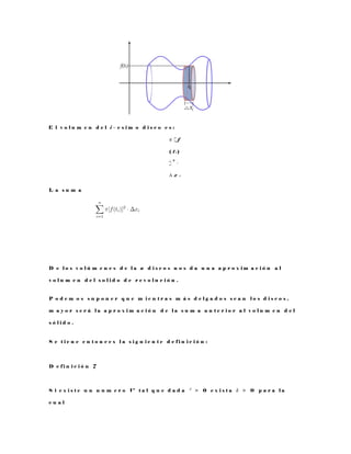 E l v o l u m e n d e l i − e s i m o d i s c o e s :
π [ f
( t i )
]
2
·
∆ x i
L a s u m a
D e l o s v o l ú m e n e s d e l a n d i s c o s n o s d a u n a a p r o x i m a c i ó n a l
v o l u m e n d e l s o l i d o d e r e v o l u c i ó n .
P o d e m o s s u p o n e r q u e m i e n t r a s m á s d e l g a d o s s e a n l o s d i s c o s ,
m a y o r s e r á l a a p r o x i m a c i ó n d e l a s u m a a n t e r i o r a l v o l u m e n d e l
s ó l i d o .
S e t i e n e e n t o n c e s l a s i g u i e n t e d e f i n i c i ó n :
D e f i n i c i ó n 7
S i e x i s t e u n n u m e r o V t a l q u e d a d a ² > 0 e x i s t a δ > 0 p a r a l a
c u a l
 