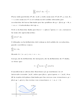 P a r a t o d a p a r t i c i ó n P n d e [ a , b ] y t o d o a u m e n t o T n d e P n , y c o n N p
< δ , e s t e n u m e r o V e s e l v o l u m e n d e l s o l i d o o b t e n i d o p o r
r e v o l u c i ó n d e l á r e a l i m i t a d a p o r l a s g r á f i c a s d e y = f ( x ) , y = 0 , x
= a , x = b a l r e d e d o r d e l e j e x .
S i h e s l a f u n c i ó n d a d a p o r h ( x ) = π [ f ( x ) ]
2
p a r a x ∈ [ a ] , e n t o n c e s
l a s u m a d e a p r o x i m a c i ó n :
U t i l i z a d a e n l a d e f i n i c i ó n d e l v o l u m e n d e l s o l i d o d e r e v o l u c i ó n ,
p u e d e e s c r i b i r s e c o m o :
D o n d e t i ∈ [ x i − 1 , x i ] , ∆ x i = x i − 1 − x i .
L u e g o , d e l a d e f i n i c i ó n d e i n t e g r a l y d e l a d e f i n i c i ó n d e V d a d a ,
s e t i e n e q u e
C o n s i d e r e m o s a h o r a d o s f u n c i o n e s f y g c o n t i n u a s e n e l
i n t e r v a l o c e r r a d o [ a , b ] , t a l e s q u e f ( x ) ≥ g ( x ) p a r a x ∈ [ a , b ] . S e a
R l a r e g i ó n d e l p l a n o l i m i t a d a p o r l a s c u r v a s c o n e c u a c i o n e s y =
f ( x ) , y = g ( x ) y l a s r e c t a s c o n e c u a c i o n e s x = a , x = b .
 