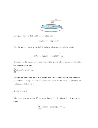 L u e g o , e l á r e a d e l a n i l l o c i r c u l a r e s :
π [ f ( t i ) ]
2
− π [ g ( t i ) ]
2
P o r l o q u e e l v o l u m e n d e l i − e s i m o e l e m e n t o s o l i d o s e r á :
¡ ¢
∆ V i = π [ f ( t i ) ]
2
− [ g ( t i ) ]
2
· ∆ x i
E n t o n c e s , l a s u m a d e a p r o x i m a c i ó n p a r a e l v o l u m e n d e l s o l i d o
d e r e v o l u c i ó n e s :
P u e d e s u p o n e r s e q u e m i e n t r a s m á s d e l g a d o s s e a n l o s a n i l l o s
c i r c u l a r e s , m a y o r s e r á l a a p r o x i m a c i ó n d e l a s u m a a n t e r i o r a l
v o l u m e n d e l s ó l i d o .
D e f i n i c i ó n 8
S i e x i s t e u n n u m e r o V t a l q u e d a d a ² > 0 e x i s t a δ > 0 p a r a l a
c u a l
 