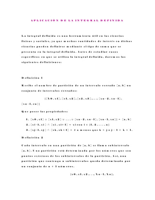 A P L I C A C I Ó N D E L A I N T E G R A L D E F I N I D A
L a i n t e g r a l d e f i n i d a e s u n a h e r r a m i e n t a ú t i l e n l a s c i e n c i a s
f í s i c a s y s o c i a l e s , y a q u e m u c h a s c a n t i d a d e s d e i n t e r é s e n d i c h a s
c i e n c i a s p u e d e n d e f i n i r s e m e d i a n t e e l t i p o d e s u m a q u e s e
p r e s e n t a e n l a i n t e g r a l d e f i n i d a . A n t e s d e e s t u d i a r c a s o s
e s p e c í f i c o s e n q u e s e u t i l i z a l a i n t e g r a l d e f i n i d a , d a r e m o s l a s
s i g u i e n t e s d e f i n i c i o n e s :
D e f i n i c i ó n 1
R e c i b e e l n o m b r e d e p a r t i c i ó n d e u n i n t e r v a l o c e r r a d o [ a , b ] u n
c o n j u n t o d e i n t e r v a l o s c e r r a d o s :
{ [ X 0 , x 1 ] , [ x 1 , x 2 ] , [ x 2 , x 3 ] , . . . , [ x n − 2 , x n − 1 ] ,
[ x n − 1 , e n ] }
Q u e p o s e e l a s p r o p i e d a d e s :
1 . [ x 0 , x 1 ] ∪ [ x 1 , x 2 ] ∪ . . . ∪ [ x n − 2 , x n − 1 ] , [ x n − 1 , x n ] } = [ a , b ]
2 . [ x i − 1 , x i ] ∩ [ x i , x i + 1 ] = x i c o n i ∈ { 1 , 2 , . . . , n }
3 . [ x j − 1 , x j ] ∩ [ x k , x k + 1 ] = ∅ a m e n o s q u e k = j o j − 1 = k + 1 .
D e f i n i c i ó n 2
C a d a i n t e r v a l o e n u n a p a r t i c i ó n d e [ a , b ] s e l l a m a s u b i n t e r v a l o
[ a , b ] . U n a p a r t i c i ó n e s t á d e t e r m i n a d a p o r l o s n ú m e r o s q u e s o n
p u n t o s e x t e r n o s d e l o s s u b i n t e r v a l o s d e l a p a r t i c i ó n . A s í , u n a
p a r t i c i ó n q u e c o n t e n g a n s u b i n t e r v a l o s q u e d a d e t e r m i n a d a p o r
u n c o n j u n t o d e n + 1 n ú m e r o s .
{ x 0 , x 1 , x 2 , . . . , X n − 1 , X n } ,
 