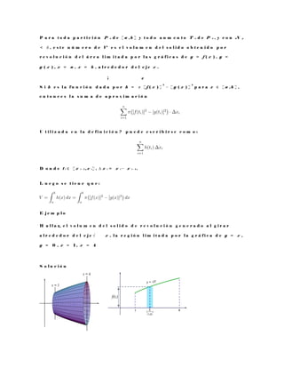 P a r a t o d a p a r t i c i ó n P n d e [ a , b ] y t o d o a u m e n t o T n d e P n , y c o n N p
< δ , e s t e n ú m e r o d e V e s e l v o l u m e n d e l s o l i d o o b t e n i d o p o r
r e v o l u c i ó n d e l á r e a l i m i t a d a p o r l a s g r á f i c a s d e y = f ( x ) , y =
g ( x ) , x = a , x = b , a l r e d e d o r d e l e j e x .
¡ ¢
S i h e s l a f u n c i ó n d a d a p o r h = π [ f ( x ) ]
2
− [ g ( x ) ]
2
p a r a x ∈ [ a , b ] ,
e n t o n c e s l a s u m a d e a p r o x i m a c i ó n
U t i l i z a d a e n l a d e f i n i c i ó n ? p u e d e e s c r i b i r s e c o m o :
D o n d e t i ∈ [ x i − 1 , x i ] , ∆ x i = x i − x i − 1 .
L u e g o s e t i e n e q u e :
E j e m p l o
H a l l a r e l v o l u m e n d e l s o l i d o d e r e v o l u c i ó n g e n e r a d o a l g i r a r
a l r e d e d o r d e l e j e √ x , l a r e g i ó n l i m i t a d a p o r l a g r á f i c a d e y = x ,
y = 0 , x = 1 , x = 4
S o l u c i ó n
 
