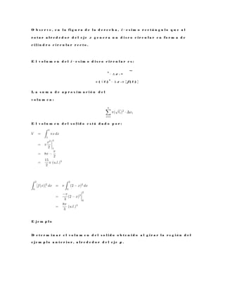 O b s e r v e , e n l a f i g u r a d e l a d e r e c h a , i − e s i m o r e c t á n g u l o q u e a l
r o t a r a l r e d e d o r d e l e j e x g e n e r a u n d i s c o c i r c u l a r e n f o r m a d e
c i l i n d r o c i r c u l a r r e c t o .
E l v o l u m e n d e l i − e s i m o d i s c o c i r c u l a r e s :
2
· ∆ x i =
π ( √ t i )
2
· ∆ x i π [ f ( t i ) ]
L a s u m a d e a p r o x i m a c i ó n d e l
v o l u m e n :
E l v o l u m e n d e l s o l i d o e s t á d a d o p o r :
E j e m p l o
D e t e r m i n a r e l v o l u m e n d e l s o l i d o o b t e n i d o a l g i r a r l a r e g i ó n d e l
e j e m p l o a n t e r i o r , a l r e d e d o r d e l e j e y .
 
