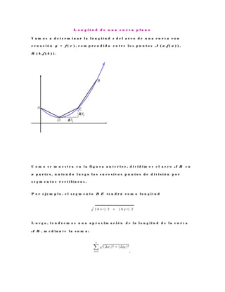 L o n g i t u d d e u n a c u r v a p l a n o
V a m o s a d e t e r m i n a r l a l o n g i t u d s d e l a r c o d e u n a c u r v a c o n
e c u a c i ó n y = f ( x ) , c o m p r e n d i d a e n t r e l o s p u n t o s A ( a , f ( a ) ) ,
B ( b , f ( b ) ) .
C o m o s e m u e s t r a e n l a f i g u r a a n t e r i o r , d i v i d i m o s e l a r c o A B e n
n p a r t e s , u n i e n d o l u e g o l o s s u c e s i v o s p u n t o s d e d i v i s i ó n p o r
s e g m e n t o s r e c t i l í n e o s .
P o r e j e m p l o , e l s e g m e n t o D E t e n d r á c o m o l o n g i t u d
√ ( ∆ x i ) ⁡2 ⁡ + ⁡ ( ∆ y i ) ⁡2
L u e g o , t e n d r e m o s u n a a p r o x i m a c i ó n d e l a l o n g i t u d d e l a c u r v a
A B , m e d i a n t e l a s u m a :
.
 