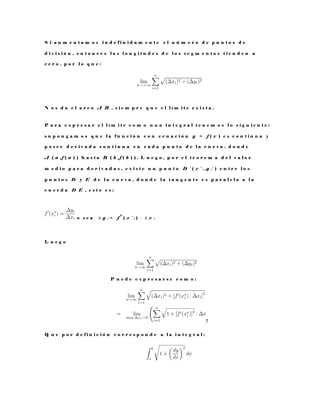 S i a u m e n t a m o s i n d e f i n i d a m e n t e e l n ú m e r o d e p u n t o s d e
d i v i s i ó n , e n t o n c e s l a s l o n g i t u d e s d e l o s s e g m e n t o s t i e n d e n a
c e r o , p o r l o q u e :
N o s d a e l a r c o A B , s i e m p r e q u e e l l ı m i t e e x i s t a .
P a r a e x p r e s a r e l l ı m i t e c o m o u n a i n t e g r a l t e n e m o s l o s i g u i e n t e :
s u p o n g a m o s q u e l a f u n c i ó n c o n e c u a c i ó n y = f ( x ) e s c o n t i n u a y
p o s e e d e r i v a d a c o n t i n u a e n c a d a p u n t o d e l a c u r v a , d o n d e
A ( a , f ( a ) ) h a s t a B ( b , f ( b ) ) . L u e g o , p o r e l t e o r e m a d e l v a l o r
m e d i o p a r a d e r i v a d a s , e x i s t e u n p u n t o D ∗
( x ∗
i , y i
∗
) e n t r e l o s
p u n t o s D y E d e l a c u r v a , d o n d e l a t a n g e n t e e s p a r a l e l a a l a
c u e r d a D E , e s t o e s :
o s e a ∆ y i = f
0
( x ∗
i ) · ∆ x i
L u e g o
P u e d e e x p r e s a r s e c o m o :
!
Q u e p o r d e f i n i c i ó n c o r r e s p o n d e a l a i n t e g r a l :
 