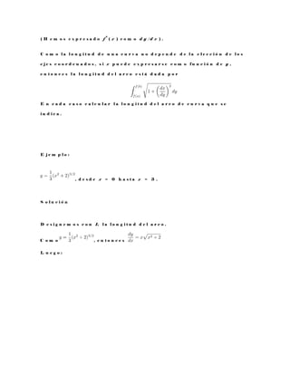 ( H e m o s e x p r e s a d o f
0
( x ) c o m o d y / d x ) .
C o m o l a l o n g i t u d d e u n a c u r v a n o d e p e n d e d e l a e l e c c i ó n d e l o s
e j e s c o o r d e n a d o s , s i x p u e d e e x p r e s a r s e c o m o f u n c i ó n d e y ,
e n t o n c e s l a l o n g i t u d d e l a r c o e s t á d a d a p o r
E n c a d a c a s o c a l c u l a r l a l o n g i t u d d e l a r c o d e c u r v a q u e s e
i n d i c a .
E j e m p l o :
, d e s d e x = 0 h a s t a x = 3 .
S o l u c i ó n
D e s i g n e m o s c o n L l a l o n g i t u d d e l a r c o .
C o m o , e n t o n c e s
L u e g o :
 