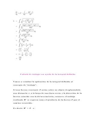 C a l c u l o d e t r a b a j o c o n a y u d a d e l a i n t e g r a l d e f i n i d a
V a m o s a e s t u d i a r l a a p l i c a c i ó n d e l a i n t e g r a l d e f i n i d a a l
c o n c e p t o d e “ t r a b a j o ” .
S i u n a f u e r z a c o n s t a n t e F a c t ú a s o b r e u n o b j e t o d e s p l a z á n d o l o
u n a d i s t a n c i a x , a l o l a r g o d e u n a l í n e a r e c t a , y l a d i r e c c i ó n d e l a
f u e r z a c o i n c i d e c o n l a d e l m o v i m i e n t o , e n t o n c e s e l t r a b a j o
r e a l i z a d o W s e e x p r e s a c o m o e l p r o d u c t o d e l a f u e r z a F p o r e l
c a m i n o r e c o r r i d o .
E s d e c i r : W = F · x .
 
