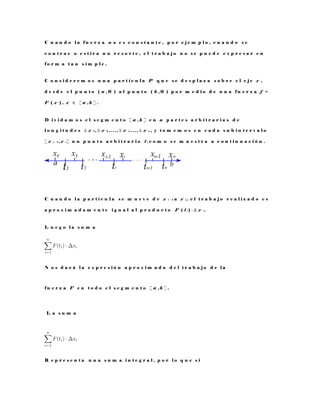 C u a n d o l a f u e r z a n o e s c o n s t a n t e , p o r e j e m p l o , c u a n d o s e
c o n t r a e o e s t i r a u n r e s o r t e , e l t r a b a j o n o s e p u e d e e x p r e s a r e n
f o r m a t a n s i m p l e .
C o n s i d e r e m o s u n a p a r t í c u l a P q u e s e d e s p l a z a s o b r e e l e j e x ,
d e s d e e l p u n t o ( a , 0 ) a l p u n t o ( b , 0 ) p o r m e d i o d e u n a f u e r z a f =
F ( x ) , x ∈ [ a , b ] .
D i v i d a m o s e l s e g m e n t o [ a , b ] e n n p a r t e s a r b i t r a r i a s d e
l o n g i t u d e s ∆ x 1 , ∆ x 2 , . . . , ∆ x i , . . . , ∆ x n , y t o m e m o s e n c a d a s u b i n t e r v a l o
[ x i − 1 , x i ] u n p u n t o a r b i t r a r i o t i c o m o s e m u e s t r a a c o n t i n u a c i ó n .
C u a n d o l a p a r t í c u l a s e m u e v e d e x i − 1 a x i , e l t r a b a j o r e a l i z a d o e s
a p r o x i m a d a m e n t e i g u a l a l p r o d u c t o F ( t i ) · ∆ x i .
L u e g o l a s u m a
N o s d a r á l a e x p r e s i ó n a p r o x i m a d a d e l t r a b a j o d e l a
f u e r z a F e n t o d o e l s e g m e n t o [ a , b ] .
L a s u m a
R e p r e s e n t a u n a s u m a i n t e g r a l , p o r l o q u e s i
 