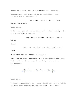 D o n d e x 0 = a , X n = b , X i − 1 < X i p a r a i ∈ { 1 , 2 , 3 , . . . , n } .
D e n o t a r e m o s c o n P n l a p a r t i c i ó n d e t e r m i n a d a p o r e s t e
c o n j u n t o d e n + 1 n ú m e r o s , a s í
P n = { [ X 0 , X 1 ] , [ X 1 , X 2 ] , . . . , [ X n − 2 ,
X n − 1 ] , [ X n − 1 , X n ] }
D e f i n i c i ó n 3
S i P n e s u n a p a r t i c i ó n d e u n i n t e r v a l o [ a , b ] , l a n o r m a N p d e P n
e s e l m a y o r d e l o s n n ú m e r o s
( X 1 − X 0 ) , ( X 2 − X 1 ) , ( X 3 − X 2 ) , . . . , ( X n −
X n − 1 ) ,
D o n d e
∆ X 1 = X 1 − X 0 , ∆ X 2 = X 2 − X 1 , . . . , ∆ X n = X n −
X n − 1 ,
O s e a ∆ X i = X i − X i − 1 p a r a i ∈ { 1 , 2 , . . . , n } .
L a n o r m a N p d e u n a p a r t i c i ó n P n e s l a l o n g i t u d d e l m á s g r a n d e
d e l o s s u b i n t e r v a l o s e n l a g r á f i c a d e P n q u e s e m u e s t r a a
c o n t i n u a c i ó n :
D e f i n i c i ó n 4
S i P n e s u n a p a r t i c i ó n e n u n i n t e r v a l o [ a , b ] , u n a u m e n t o T n d e l a
p a r t i c i ó n e s u n c o n j u n t o d e n ú m e r o s { t 1 , t 2 , . . . , t n } t a l e s q u e
 