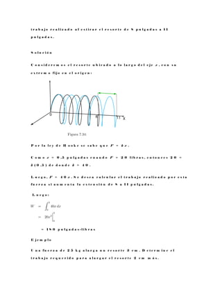 t r a b a j o r e a l i z a d o a l e s t i r a r e l r e s o r t e d e 8 p u l g a d a s a 1 1
p u l g a d a s .
S o l u c i ó n
C o n s i d e r e m o s e l r e s o r t e u b i c a d o a l o l a r g o d e l e j e x , c o n s u
e x t r e m o f i j o e n e l o r i g e n :
P o r l a l e y d e H o o k e s e s a b e q u e F = k x .
C o m o x = 0 , 5 p u l g a d a s c u a n d o F = 2 0 l i b r a s , e n t o n c e s 2 0 =
k ( 0 , 5 ) d e d o n d e k = 4 0 .
L u e g o , F = 4 0 x . S e d e s e a c a l c u l a r e l t r a b a j o r e a l i z a d o p o r e s t a
f u e r z a s i a u m e n t a l a e x t e n s i ó n d e 8 a 1 1 p u l g a d a s .
L u e g o :
= 1 8 0 p u l g a d a s - l i b r a s
E j e m p l o
U n a f u e r z a d e 2 5 k g a l a r g a u n r e s o r t e 3 c m . D e t e r m i n e e l
t r a b a j o r e q u e r i d o p a r a a l a r g a r e l r e s o r t e 2 c m m á s .
 