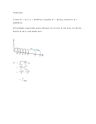 S o l u c i ó n
C o m o F = k x y x = 0 , 0 3 m , c u a n d o F = 2 5 k g , e n t o n c e s k =
2 5 0 0 / 3 .
E l t r a b a j o r e q u e r i d o p a r a a l a r g a r e l r e s o r t e 2 c m m á s ( e s d e c i r ,
h a s t a 5 c m ) , e s t á d a d o p o r :
k g
 