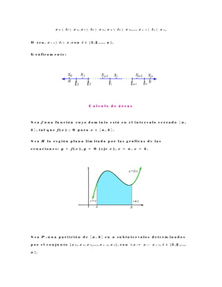 x 0 ≤ t 1 ≤ x 1 , x 1 ≤ t 2 ≤ x 2 , x 2 ≤ t 3 ≤ x 3 , . . . , x n − 1 ≤ t n ≤ x n ,
O s e a , x i − 1 ≤ t i ≤ x i c o n i ∈ { 1 , 2 , . . . , n } .
G r á f i c a m e n t e :
C a l c u l o d e á r e a s
S e a f u n a f u n c i ó n c u y o d o m i n i o e s t á e n e l i n t e r v a l o c e r r a d o [ a ,
b ] , t a l q u e f ( x ) ≥ 0 p a r a x ∈ [ a , b ] .
S e a R l a r e g i ó n p l a n a l i m i t a d a p o r l a s g r á f i c a s d e l a s
e c u a c i o n e s : y = f ( x ) , y = 0 ( e j e x ) , x = a , x = b .
S e a P n u n a p a r t i c i ó n d e [ a , b ] e n n s u b i n t e r v a l o s d e t e r m i n a d o s
p o r e l c o n j u n t o { x 0 , x 1 , x 2 , . . . , x n − 1 , x n } , c o n ∆ x i = x i − x i − 1 , i ∈ { 1 , 2 , . . . ,
n } .
 