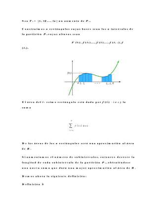 S e a T n = { t 1 , t 2 , . . . , t n } u n a u m e n t o d e P n .
C o n s t r u i m o s n r e c t á n g u l o s c u y a s b a s e s s e a n l o s n i n t e r v a l o s d e
l a p a r t i c i ó n P n c u y a s a l t u r a s s e a n
F ( t 1 ) , f ( t 2 ) , . . . , f ( t i ) , . . . , f ( t n − 1 ) , f
( t n ) .
E l á r e a d e l i – e s i m o r e c t á n g u l o e s t á d a d a p o r f ( t i ) · ∆ x i ; y l a
s u m a
∑ 𝑓 ( 𝑡 𝑖 )
𝑛
𝑖 = 𝑛
∆ x 𝒾
D e l a s á r e a s d e l o s n r e c t á n g u l o s s e r á u n a a p r o x i m a c i ó n a l á r e a
d e R .
S i a u m e n t a m o s e l n ú m e r o d e s u b i n t e r v a l o s , e n t o n c e s d e c r e c e l a
l o n g i t u d d e c a d a s u b i n t e r v a l o d e l a p a r t i c i ó n P n , o b t e n i é n d o s e
u n a n u e v a s u m a q u e d a r á u n a m a y o r a p r o x i m a c i ó n a l á r e a d e R .
D e m o s a h o r a l a s i g u i e n t e d e f i n i c i ó n :
D e f i n i c i ó n 5
 