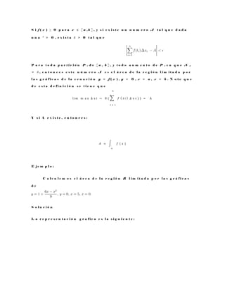 S i f ( x ) ≥ 0 p a r a x ∈ [ a , b ] , y s i e x i s t e u n n u m e r o A t a l q u e d a d a
u n a ² > 0 , e x i s t a δ > 0 t a l q u e
P a r a t o d a p a r t i c i ó n P n d e [ a , b ] , y t o d o a u m e n t o d e P n e n q u e N p
< δ , e n t o n c e s e s t e n ú m e r o A e s e l á r e a d e l a r e g i ó n l i m i t a d a p o r
l a s g r á f i c a s d e l a e c u a c i ó n y = f ( x ) , y = 0 , x = a , x = b . N o t e q u e
d e e s t a d e f i n i c i ó n s e t i e n e q u e
l im ⁡m a x ⁡∆ x i → 0 ( ∑ 𝑓 ( 𝑡 𝑖 )
𝑛
𝑡 = 1
∆ x 𝒾 ) ) = ⁡A
Y s i A e x i s t e , e n t o n c e s :
𝐴 = ∫ 𝑓 ( 𝑥 )
𝑎
E j e m p l o :
C a l c u l e m o s e l á r e a d e l a r e g i ó n R l i m i t a d a p o r l a s g r á f i c a s
d e
S o l u c i ó n
L a r e p r e s e n t a c i ó n g r a f i c a e s l a s i g u i e n t e :
 