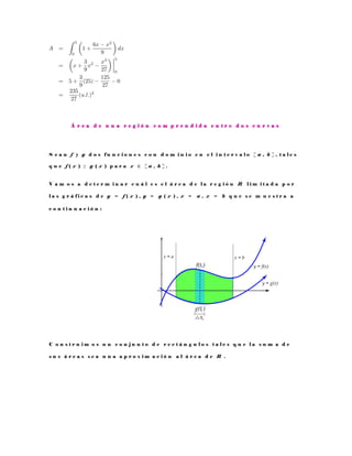 Á r e a d e u n a r e g i ó n c o m p r e n d i d a e n t r e d o s c u r v a s
S e a n f y g d o s f u n c i o n e s c o n d o m i n i o e n e l i n t e r v a l o [ a , b ] , t a l e s
q u e f ( x ) ≥ g ( x ) p a r a x ∈ [ a , b ] .
V a m o s a d e t e r m i n a r c u á l e s e l á r e a d e l a r e g i ó n R l i m i t a d a p o r
l a s g r á f i c a s d e y = f ( x ) , y = g ( x ) , x = a , x = b q u e s e m u e s t r a a
c o n t i n u a c i ó n :
C o n s t r u i m o s u n c o n j u n t o d e r e c t á n g u l o s t a l e s q u e l a s u m a d e
s u s á r e a s s e a u n a a p r o x i m a c i ó n a l á r e a d e R .
 