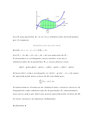 S e a P n u n a p a r t i c i ó n d e [ a , b ] e n n s u b i n t e r v a l o s d e t e r m i n a d o s
p o r e l c o n j u n t o
{ x 0 , x 1 , x 2 , . . . , x i − 1 , x i , . . . , x n − 1 , x n } ,
D o n d e ∆ x i = x i − x i − 1 , i ∈ { 1 , 2 , . . . , n }
S e a T n = { t 1 , t 2 , . . . , t i − 1 , t i , . . . , t n − 1 , t n } u n a u m e n t o d e P n .
C o n s t r u i m o s n r e c t á n g u l o s c u y o s a n c h o s s e a n l o s n
s u b i n t e r v a l o s d e l a p a r t i c i ó n P n , y c u y a s a l t u r a s s e a n :
f ( t 1 ) − g ( t 1 ) , f ( t 2 ) − g ( t 2 ) , . . . , f ( t i ) − g ( t i ) , . . . , f ( t n ) − g ( t n ) .
E l á r e a d e l i − e s i m o r e c t á n g u l o e s : [ f ( t i ) − g ( t i ) ] · ∆ x i , y l a s u m a
d e a p r o x i m a c i ó n p a r a e l á r e a d e R e s t á d a d a p o r :
S i a u m e n t a m o s e l n ú m e r o d e s u b i n t e r v a l o s , e n t o n c e s d e c r e c e l a
l o n g i t u d d e c a d a s u b i n t e r v a l o d e l a p a r t i c i ó n P n , o b t e n i é n d o s e
u n a n u e v a s u m a q u e d a r á u n a m a y o r a p r o x i m a c i ó n a l á r e a d e R .
S e t i e n e e n t o n c e s l a s i g u i e n t e d e f i n i c i ó n :
D e f i n i c i ó n 6
 