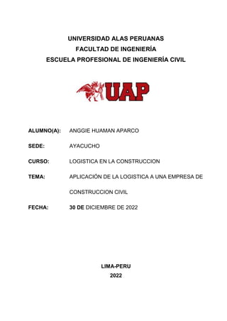 UNIVERSIDAD ALAS PERUANAS
FACULTAD DE INGENIERÍA
ESCUELA PROFESIONAL DE INGENIERÍA CIVIL
ALUMNO(A): ANGGIE HUAMAN APARCO
SEDE: AYACUCHO
CURSO: LOGISTICA EN LA CONSTRUCCION
TEMA: APLICACIÓN DE LA LOGISTICA A UNA EMPRESA DE
CONSTRUCCION CIVIL
FECHA: 30 DE DICIEMBRE DE 2022
LIMA-PERU
2022
 