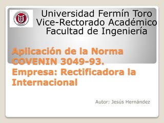 Universidad Fermín Toro 
Vice-Rectorado Académico 
Facultad de Ingeniería 
Aplicación de la Norma 
COVENIN 3049-93. 
Empresa: Rectificadora la 
Internacional 
Autor: Jesús Hernández 
 