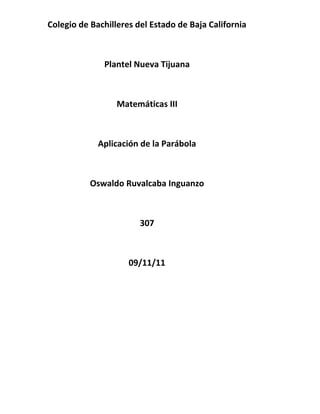 Colegio de Bachilleres del Estado de Baja California



              Plantel Nueva Tijuana



                  Matemáticas III



             Aplicación de la Parábola



           Oswaldo Ruvalcaba Inguanzo



                        307



                     09/11/11
 