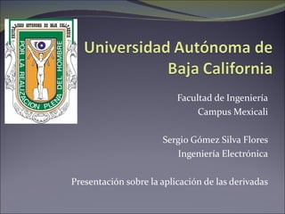 Facultad de Ingeniería Campus Mexicali Sergio Gómez Silva Flores Ingeniería Electrónica Presentación sobre la aplicación de las derivadas 
