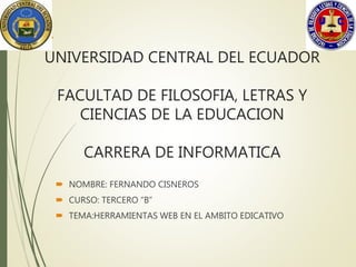 UNIVERSIDAD CENTRAL DEL ECUADOR
FACULTAD DE FILOSOFIA, LETRAS Y
CIENCIAS DE LA EDUCACION
CARRERA DE INFORMATICA
 NOMBRE: FERNANDO CISNEROS
 CURSO: TERCERO “B”
 TEMA:HERRAMIENTAS WEB EN EL AMBITO EDICATIVO
 