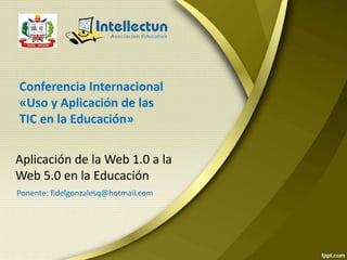 Aplicación de la Web 1.0 a la
Web 5.0 en la Educación
Conferencia Internacional
«Uso y Aplicación de las
TIC en la Educación»
Ponente: fidelgonzalesq@hotmail.com
 