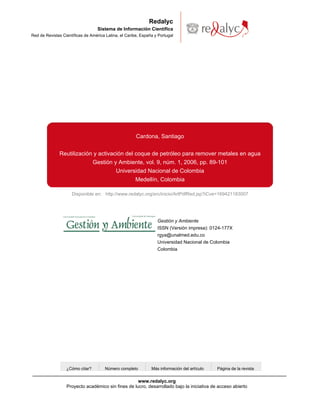 Disponible en: http://www.redalyc.org/src/inicio/ArtPdfRed.jsp?iCve=169421183007
Redalyc
Sistema de Información Científica
Red de Revistas Científicas de América Latina, el Caribe, España y Portugal
Cardona, Santiago
Reutilización y activación del coque de petróleo para remover metales en agua
Gestión y Ambiente, vol. 9, núm. 1, 2006, pp. 89-101
Universidad Nacional de Colombia
Medellín, Colombia
¿Cómo citar? Número completo Más información del artículo Página de la revista
Gestión y Ambiente
ISSN (Versión impresa): 0124-177X
rgya@unalmed.edu.co
Universidad Nacional de Colombia
Colombia
www.redalyc.org
Proyecto académico sin fines de lucro, desarrollado bajo la iniciativa de acceso abierto
 