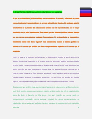 II. 3) La Plenitud del Ordenamiento Jurídico y sus Lagunas.
Contra la idea de la presencia de lagunas en el ordenamiento jurídico se alza la posición de
quienes piensan que el Derecho es un sistema pleno, las aparentes “lagunas” son sólo espacios
jurídicos vacíos.” Los espacios jurídicos vacíos dejados por el Derecho no son fallas del mismo, sino
límites naturales que todo ordenamiento jurídico tiene. Las acciones humanas reguladas por el
Derecho tienen para éste un signo relevante, en cambio, las no reguladas resultan una esfera del
comportamiento humano jurídicamente irrelevante. En conclusión, no existen las aludidas
lagunas, sino simples espacios jurídicos relevantes o espacios jurídicos irrelevantes o vacíos.
Otra supuesto que también niega la presencia de lagunas en el ordenamiento jurídico mantiene, a
partir de la posición opuesta, que no existen espacios jurídicos vacíos sino sólo el espacio jurídico
pleno. Es decir, el Derecho no falta jamás. ¿Por qué? Cuando una norma regula un
comportamiento estipulado (norma particular inclusiva) los demás comportamientos no
establecidos ahí se regulan por exclusión. Es decir: los casos no incluidos por la norma jurídica
particular se
 