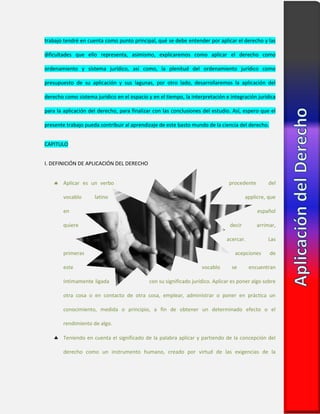 trabajo tendré en cuenta como punto principal, qué se debe entender por aplicar el derecho y las
dificultades que ello representa, asimismo, explicaremos como aplicar el derecho como
ordenamiento y sistema jurídico, así como, la plenitud del ordenamiento jurídico como
presupuesto de su aplicación y sus lagunas, por otro lado, desarrollaremos la aplicación del
derecho como sistema jurídico en el espacio y en el tiempo, la interpretación e integración jurídica
para la aplicación del derecho, para finalizar con las conclusiones del estudio. Así, espero que el
presente trabajo pueda contribuir al aprendizaje de este basto mundo de la ciencia del derecho.
CAPITULO
I. DEFINICIÓN DE APLICACIÓN DEL DERECHO
 Aplicar es un verbo procedente del
vocablo latino applicre, que
en español
quiere decir arrimar,
acercar. Las
primeras acepciones de
este vocablo se encuentran
íntimamente ligada con su significado jurídico. Aplicar es poner algo sobre
otra cosa o en contacto de otra cosa, emplear, administrar o poner en práctica un
conocimiento, medida o principio, a fin de obtener un determinado efecto o el
rendimiento de algo.
 Teniendo en cuenta el significado de la palabra aplicar y partiendo de la concepción del
derecho como un instrumento humano, creado por virtud de las exigencias de la
 