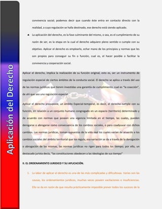 convivencia social; podemos decir que cuando éste entra en contacto directo con la
realidad, a cuya regulación se halla destinado, ese derecho está siendo aplicado.
 La aplicación del derecho, es la fase culminante del mismo, o sea, es el cumplimiento de su
razón de ser, es la etapa en la cual el derecho adquiere pleno sentido o cumple con su
objetivo. Aplicar el derecho es emplearlo, echar mano de los principios y normas que les
son propios para conseguir su fin o función, cual es, el hacer posible o facilitar la
convivencia y cooperación social.
Aplicar el derecho, implica la realización de su función original, esto es, ser un instrumento de
regulación especial de ciertos ámbitos de la conducta social. El derecho se aplica a través del uso
de las normas jurídicas que tienen investidas una garantía de cumplimiento, cual es “la coacción”,
de ahí que sea una regulación especial.
Aplicar el derecho presupone, un ámbito Especial-temporal, es decir, el derecho cumple con su
función, en relación a un conjunto humano congregado en un espacio (territorio) determinado y
de acuerdo con normas que poseen una vigencia limitada en el tiempo, las cuales, pueden
derogarse o abrogarse como consecuencia de los cambios sociales, o para coadyuvar con dichos
cambios. Las normas jurídicas, toman supuestos de la vida real los cuales varían de acuerdo a los
cambios sociales del ámbito territorial que los regula, esa variación se da a través de la derogación
o abrogación de las mismas, las normas jurídicas no rigen para todos los tiempo; por ello, un
destacado jurista decía, “las constituciones obedecen a las ideologías de sus tiempo”
II. EL ORDENAMIENTO JURIDICO Y SU APLICACIÓN.
1. La labor de aplicar el derecho es una de las más complicadas y dificultosas. Varias son las
causas, los ordenamientos jurídicos, muchas veces poseen vacilaciones e insuficiencias.
Ello se da en razón de que resulta prácticamente imposible prever todos los sucesos de la
 