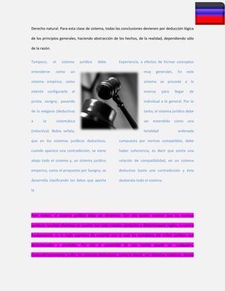 Derecho natural. Para esta clase de sistema, todas las conclusiones devienen por deducción lógica
de los principios generales, haciendo abstracción de los hechos, de la realidad, dependiendo sólo
de la razón.
Tampoco, el sistema jurídico debe
entenderse como un
sistema empírico, como
intentó configurarlo el
jurista savigny, pasando
de la exégesis (deductiva)
a la sistemática
(inductiva). Bobio señala,
que en los sistemas jurídicos deductivos,
cuando aparece una contradicción, se viene
abajo todo el sistema y, un sistema jurídico
emperico, como el propuesto por Savigny, se
desarrolla clasificando los datos que aporta
la
Experiencia, a efectos de formar conceptos
muy generales. En este
sistema se procede a la
inversa para llegar de
individual a lo general. Por lo
tanto, el sistema jurídico debe
ser entendido como una
totalidad ordenada
compuesta por normas compatibles, debe
haber coherencia, es decir que exista una
relación de compatibilidad, en un sistema
deductivo basta una contradicción y ésta
desbarata todo el sistema.
Para Kelsen, el sistema jurídico debe ser dinámico. Con ello quiere mostrar que las normas
jurídicas resultan efectivas en cuanto han sido creadas conforme a determinadas reglas, la norma
fundamental, es la regla suprema de acuerdo con la cual los mandatos del orden jurídico son
determinados y anulados. Por eso el contenido de una norma puede ser cualquiera,
Contradictoriamente a ello, los sistemas deductivos, como la moral, son sistemas estáticos, donde
 