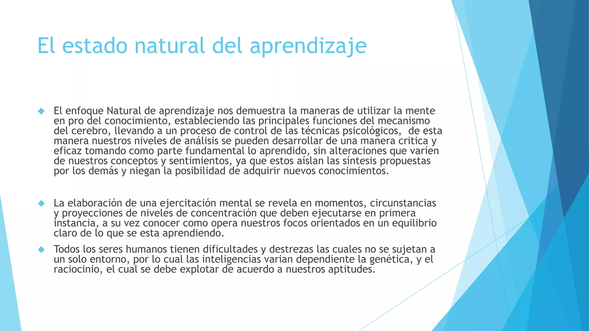 El estado natural del aprendizaje 
 El enfoque Natural de aprendizaje nos demuestra la maneras de utilizar la mente 
en pro del conocimiento, estableciendo las principales funciones del mecanismo 
del cerebro, llevando a un proceso de control de las técnicas psicológicos, de esta 
manera nuestros niveles de análisis se pueden desarrollar de una manera critica y 
eficaz tomando como parte fundamental lo aprendido, sin alteraciones que varíen 
de nuestros conceptos y sentimientos, ya que estos aíslan las síntesis propuestas 
por los demás y niegan la posibilidad de adquirir nuevos conocimientos. 
 La elaboración de una ejercitación mental se revela en momentos, circunstancias 
y proyecciones de niveles de concentración que deben ejecutarse en primera 
instancia, a su vez conocer como opera nuestros focos orientados en un equilibrio 
claro de lo que se esta aprendiendo. 
 Todos los seres humanos tienen dificultades y destrezas las cuales no se sujetan a 
un solo entorno, por lo cual las inteligencias varian dependiente la genética, y el 
raciocinio, el cual se debe explotar de acuerdo a nuestros aptitudes. 
 