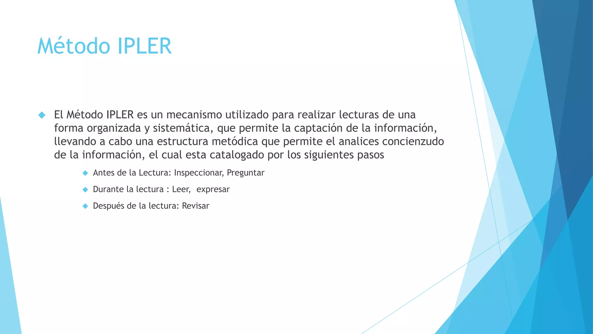 Método IPLER 
 El Método IPLER es un mecanismo utilizado para realizar lecturas de una 
forma organizada y sistemática, que permite la captación de la información, 
llevando a cabo una estructura metódica que permite el analices concienzudo 
de la información, el cual esta catalogado por los siguientes pasos 
 Antes de la Lectura: Inspeccionar, Preguntar 
 Durante la lectura : Leer, expresar 
 Después de la lectura: Revisar 
 