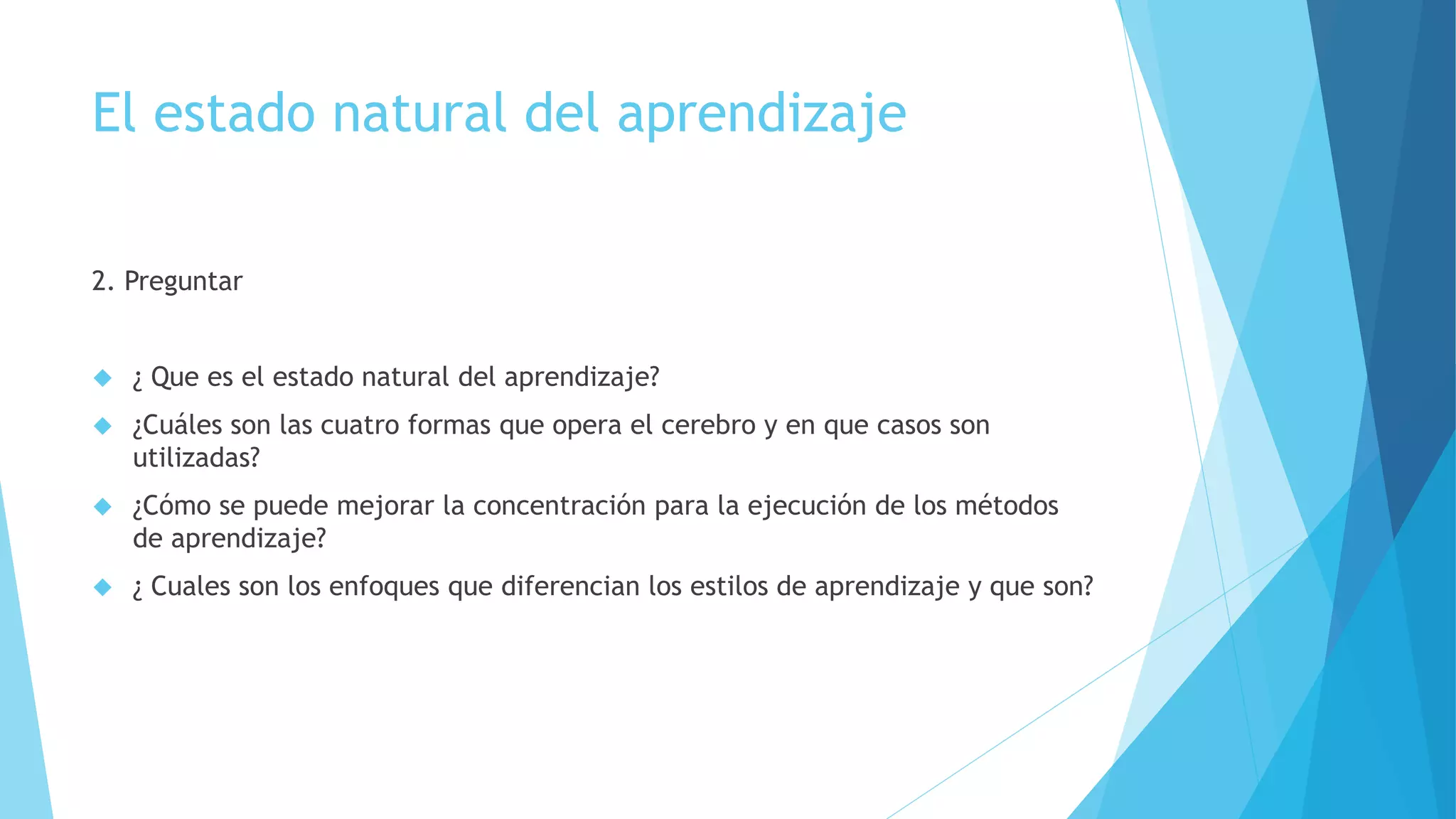 El estado natural del aprendizaje 
2. Preguntar 
 ¿ Que es el estado natural del aprendizaje? 
 ¿Cuáles son las cuatro formas que opera el cerebro y en que casos son 
utilizadas? 
 ¿Cómo se puede mejorar la concentración para la ejecución de los métodos 
de aprendizaje? 
 ¿ Cuales son los enfoques que diferencian los estilos de aprendizaje y que son? 
 