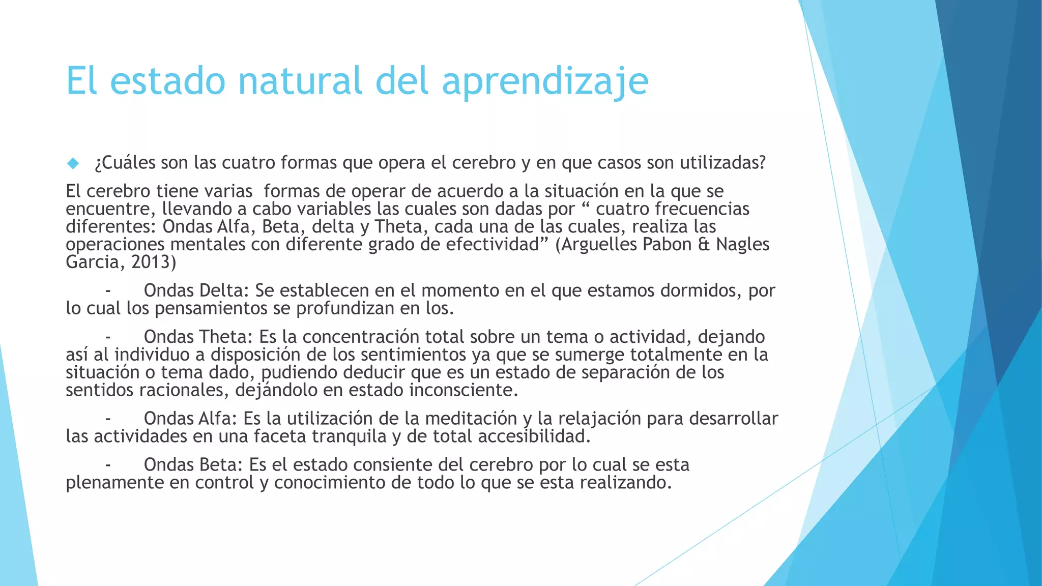 El estado natural del aprendizaje 
 ¿Cuáles son las cuatro formas que opera el cerebro y en que casos son utilizadas? 
El cerebro tiene varias formas de operar de acuerdo a la situación en la que se 
encuentre, llevando a cabo variables las cuales son dadas por “ cuatro frecuencias 
diferentes: Ondas Alfa, Beta, delta y Theta, cada una de las cuales, realiza las 
operaciones mentales con diferente grado de efectividad” (Arguelles Pabon & Nagles 
Garcia, 2013) 
- Ondas Delta: Se establecen en el momento en el que estamos dormidos, por 
lo cual los pensamientos se profundizan en los. 
- Ondas Theta: Es la concentración total sobre un tema o actividad, dejando 
así al individuo a disposición de los sentimientos ya que se sumerge totalmente en la 
situación o tema dado, pudiendo deducir que es un estado de separación de los 
sentidos racionales, dejándolo en estado inconsciente. 
- Ondas Alfa: Es la utilización de la meditación y la relajación para desarrollar 
las actividades en una faceta tranquila y de total accesibilidad. 
- Ondas Beta: Es el estado consiente del cerebro por lo cual se esta 
plenamente en control y conocimiento de todo lo que se esta realizando. 
 