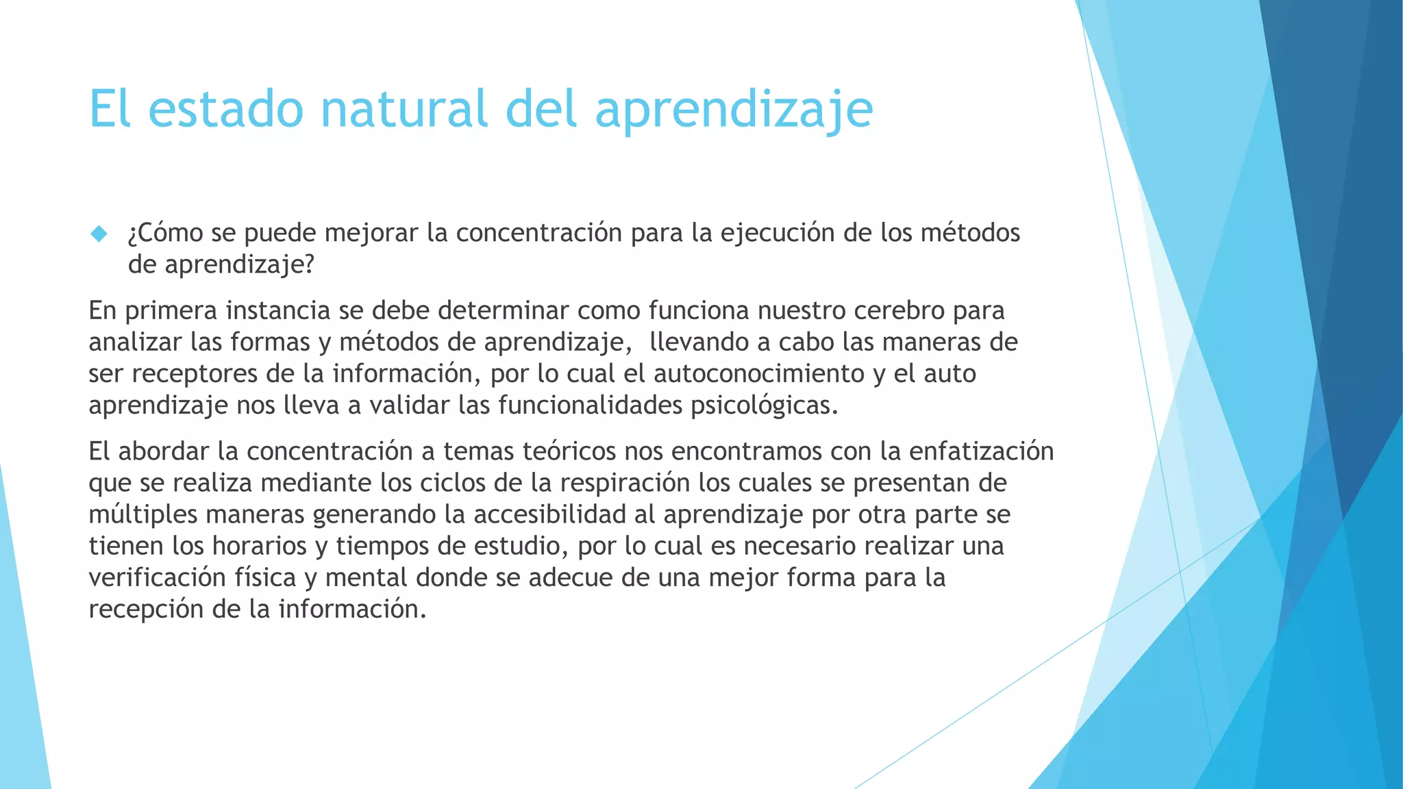 El estado natural del aprendizaje 
 ¿Cómo se puede mejorar la concentración para la ejecución de los métodos 
de aprendizaje? 
En primera instancia se debe determinar como funciona nuestro cerebro para 
analizar las formas y métodos de aprendizaje, llevando a cabo las maneras de 
ser receptores de la información, por lo cual el autoconocimiento y el auto 
aprendizaje nos lleva a validar las funcionalidades psicológicas. 
El abordar la concentración a temas teóricos nos encontramos con la enfatización 
que se realiza mediante los ciclos de la respiración los cuales se presentan de 
múltiples maneras generando la accesibilidad al aprendizaje por otra parte se 
tienen los horarios y tiempos de estudio, por lo cual es necesario realizar una 
verificación física y mental donde se adecue de una mejor forma para la 
recepción de la información. 
 